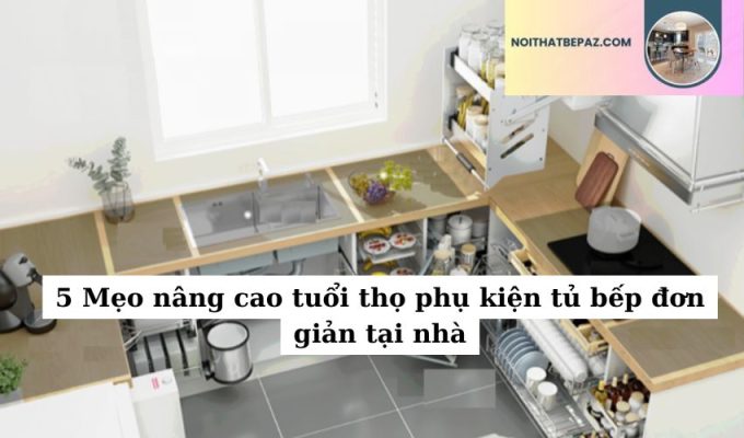 5 Mẹo nâng cao tuổi thọ phụ kiện tủ bếp đơn giản tại nhà