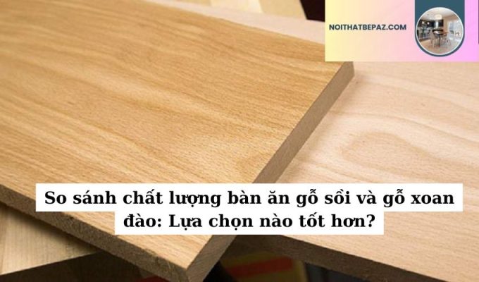 So sánh chất lượng bàn ăn gỗ sồi và gỗ xoan đào: Lựa chọn nào tốt hơn?