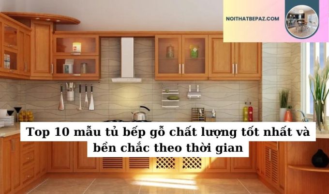 Top 10 mẫu tủ bếp gỗ chất lượng tốt nhất và bền chắc theo thời gian